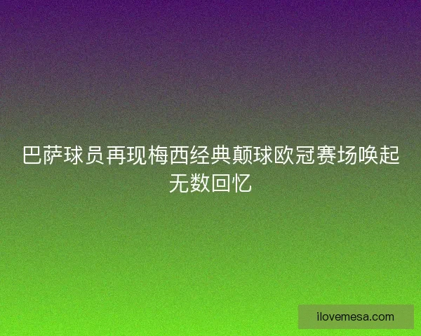 巴萨球员再现梅西经典颠球欧冠赛场唤起无数回忆 巴萨球员再现梅西经典颠球欧冠赛场唤起无数回忆
