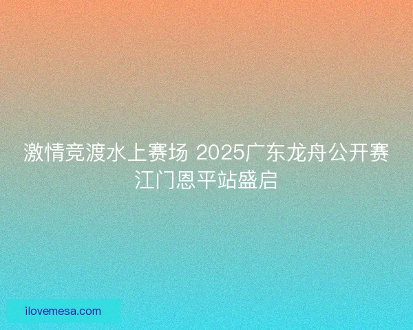 激情竞渡水上赛场 2025广东龙舟公开赛江门恩平站盛启