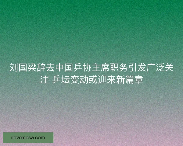 刘国梁辞去中国乒协主席职务引发广泛关注 乒坛变动或迎来新篇章