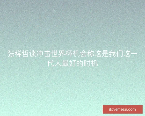 张稀哲谈冲击世界杯机会称这是我们这一代人最好的时机
