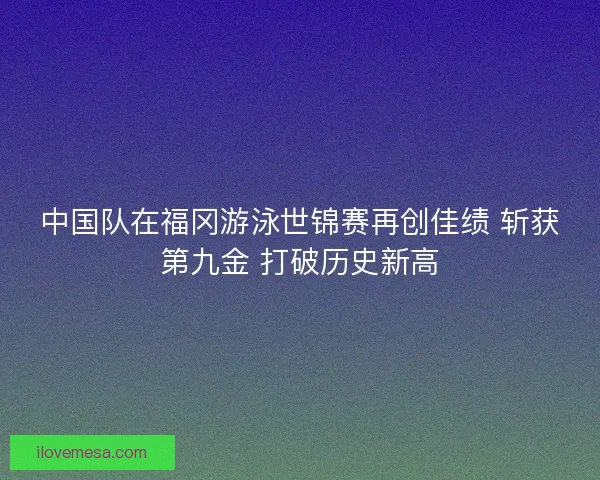 中国队在福冈游泳世锦赛再创佳绩 斩获第九金 打破历史新高 中国队在福冈游泳世锦赛再创佳绩 斩获第九金 打破历史新高