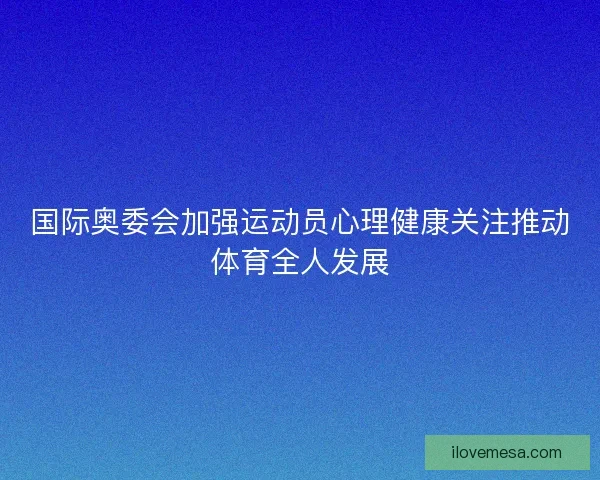 国际奥委会加强运动员心理健康关注推动体育全人发展 国际奥委会加强运动员心理健康关注推动体育全人发展
