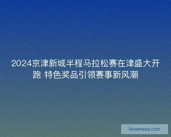 2024京津新城半程马拉松赛在津盛大开跑 特色奖品引领赛事新风潮 2024京津新城半程马拉松赛在津盛大开跑 特色奖品引领赛事新风潮