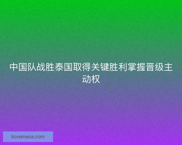 中国队战胜泰国取得关键胜利掌握晋级主动权 中国队战胜泰国取得关键胜利掌握晋级主动权