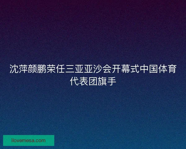 沈萍颜鹏荣任三亚亚沙会开幕式中国体育代表团旗手 沈萍颜鹏荣任三亚亚沙会开幕式中国体育代表团旗手